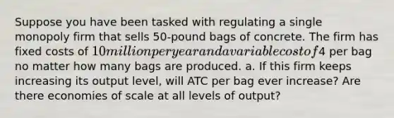 Suppose you have been tasked with regulating a single monopoly firm that sells 50-pound bags of concrete. The firm has fixed costs of 10 million per year and a variable cost of4 per bag no matter how many bags are produced. a. If this firm keeps increasing its output level, will ATC per bag ever increase? Are there economies of scale at all levels of output?