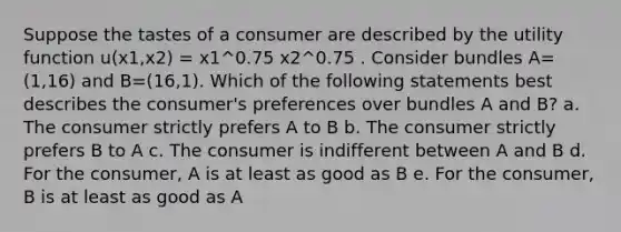 Suppose the tastes of a consumer are described by the utility function u(x1,x2) = x1^0.75 x2^0.75 . Consider bundles A=(1,16) and B=(16,1). Which of the following statements best describes the consumer's preferences over bundles A and B? a. The consumer strictly prefers A to B b. The consumer strictly prefers B to A c. The consumer is indifferent between A and B d. For the consumer, A is at least as good as B e. For the consumer, B is at least as good as A