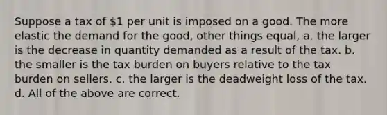 Suppose a tax of 1 per unit is imposed on a good. The more elastic the demand for the good, other things equal, a. the larger is the decrease in quantity demanded as a result of the tax. b. the smaller is the tax burden on buyers relative to the tax burden on sellers. c. the larger is the deadweight loss of the tax. d. All of the above are correct.