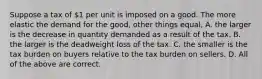 Suppose a tax of 1 per unit is imposed on a good. The more elastic the demand for the good, other things equal, A. the larger is the decrease in quantity demanded as a result of the tax. B. the larger is the deadweight loss of the tax. C. the smaller is the tax burden on buyers relative to the tax burden on sellers. D. All of the above are correct.