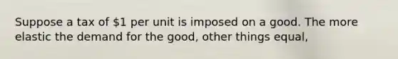 Suppose a tax of 1 per unit is imposed on a good. The more elastic the demand for the good, other things equal,