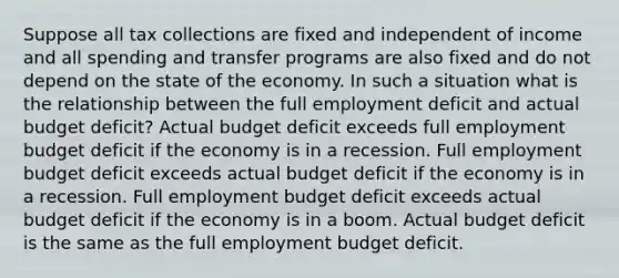 Suppose all tax collections are fixed and independent of income and all spending and transfer programs are also fixed and do not depend on the state of the economy. In such a situation what is the relationship between the full employment deficit and actual budget​ deficit? Actual budget deficit exceeds full employment budget deficit if the economy is in a recession. Full employment budget deficit exceeds actual budget deficit if the economy is in a recession. Full employment budget deficit exceeds actual budget deficit if the economy is in a boom. Actual budget deficit is the same as the full employment budget deficit.