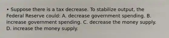 • Suppose there is a tax decrease. To stabilize output, the Federal Reserve could: A. decrease government spending. B. increase government spending. C. decrease the money supply. D. increase the money supply.