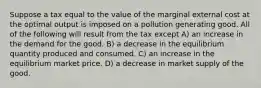 Suppose a tax equal to the value of the marginal external cost at the optimal output is imposed on a pollution generating good. All of the following will result from the tax except A) an increase in the demand for the good. B) a decrease in the equilibrium quantity produced and consumed. C) an increase in the equilibrium market price. D) a decrease in market supply of the good.