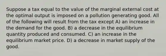 Suppose a tax equal to the value of the marginal external cost at the optimal output is imposed on a pollution generating good. All of the following will result from the tax except A) an increase in the demand for the good. B) a decrease in the equilibrium quantity produced and consumed. C) an increase in the equilibrium market price. D) a decrease in market supply of the good.