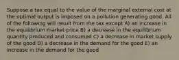 Suppose a tax equal to the value of the marginal external cost at the optimal output is imposed on a pollution generating good. All of the following will result from the tax except A) an increase in the equilibrium market price B) a decrease in the equilibrium quantity produced and consumed C) a decrease in market supply of the good D) a decrease in the demand for the good E) an increase in the demand for the good