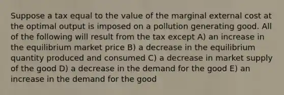 Suppose a tax equal to the value of the marginal external cost at the optimal output is imposed on a pollution generating good. All of the following will result from the tax except A) an increase in the equilibrium market price B) a decrease in the equilibrium quantity produced and consumed C) a decrease in market supply of the good D) a decrease in the demand for the good E) an increase in the demand for the good