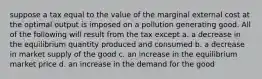 suppose a tax equal to the value of the marginal external cost at the optimal output is imposed on a pollution generating good. All of the following will result from the tax except a. a decrease in the equilibrium quantity produced and consumed b. a decrease in market supply of the good c. an increase in the equilibrium market price d. an increase in the demand for the good