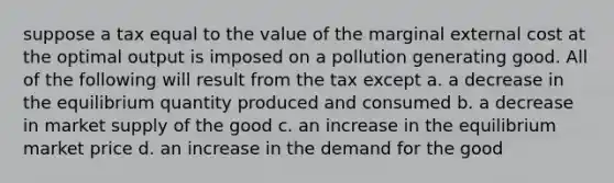 suppose a tax equal to the value of the marginal external cost at the optimal output is imposed on a pollution generating good. All of the following will result from the tax except a. a decrease in the equilibrium quantity produced and consumed b. a decrease in market supply of the good c. an increase in the equilibrium market price d. an increase in the demand for the good