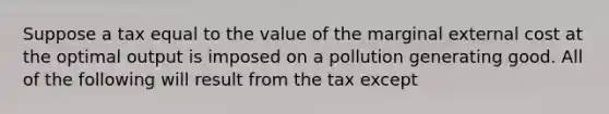 Suppose a tax equal to the value of the marginal external cost at the optimal output is imposed on a pollution generating good. All of the following will result from the tax except