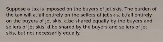 Suppose a tax is imposed on the buyers of jet skis. The burden of the tax will a.fall entirely on the sellers of jet skis. b.fall entirely on the buyers of jet skis. c.be shared equally by the buyers and sellers of jet skis. d.be shared by the buyers and sellers of jet skis, but not necessarily equally.