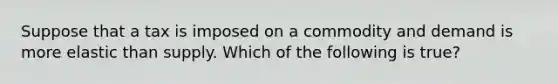 Suppose that a tax is imposed on a commodity and demand is more elastic than supply. Which of the following is true?