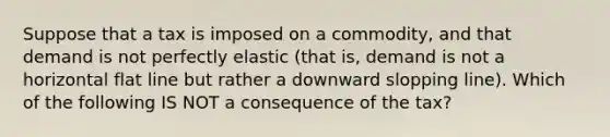 Suppose that a tax is imposed on a commodity, and that demand is not perfectly elastic (that is, demand is not a horizontal flat line but rather a downward slopping line). Which of the following IS NOT a consequence of the tax?