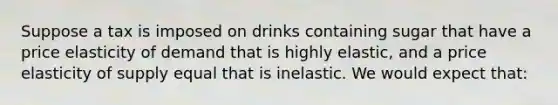 Suppose a tax is imposed on drinks containing sugar that have a price elasticity of demand that is highly elastic, and a price elasticity of supply equal that is inelastic. We would expect that: