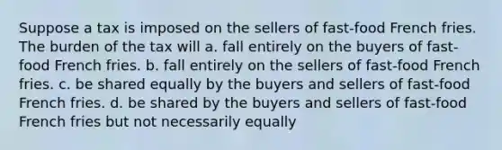 Suppose a tax is imposed on the sellers of fast-food French fries. The burden of the tax will a. fall entirely on the buyers of fast-food French fries. b. fall entirely on the sellers of fast-food French fries. c. be shared equally by the buyers and sellers of fast-food French fries. d. be shared by the buyers and sellers of fast-food French fries but not necessarily equally