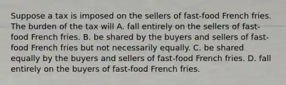 Suppose a tax is imposed on the sellers of fast-food French fries. The burden of the tax will A. fall entirely on the sellers of fast-food French fries. B. be shared by the buyers and sellers of fast-food French fries but not necessarily equally. C. be shared equally by the buyers and sellers of fast-food French fries. D. fall entirely on the buyers of fast-food French fries.