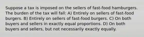 Suppose a tax is imposed on the sellers of fast-food hamburgers. The burden of the tax will fall: A) Entirely on sellers of fast-food burgers. B) Entirely on sellers of fast-food burgers. C) On both buyers and sellers in exactly equal proportions. D) On both buyers and sellers, but not necessarily exactly equally.