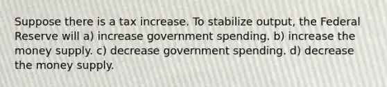 Suppose there is a tax increase. To stabilize output, the Federal Reserve will a) increase government spending. b) increase the money supply. c) decrease government spending. d) decrease the money supply.