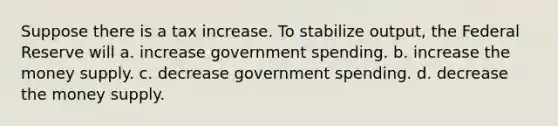 Suppose there is a tax increase. To stabilize output, the Federal Reserve will a. increase government spending. b. increase the money supply. c. decrease government spending. d. decrease the money supply.