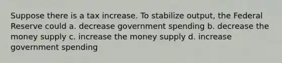 Suppose there is a tax increase. To stabilize output, the Federal Reserve could a. decrease government spending b. decrease the money supply c. increase the money supply d. increase government spending