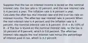 Suppose that the tax on interest income is levied on the nominal interest​ rate, the tax rate is 10 ​percent, and the real interest rate is 4 percent a year. The inflation rate is 4 percent a year. Calculate the​ after-tax real interest rate and the true tax rate on interest income. The​ after-tax real interest rate is percent When the real interest rate is 4 percent and the inflation rate is 4 percent, the nominal interest rate is 8 percent. 4+4 = 8 / 10% of 8 - 4 The tax is levied on the nominal interest​ rate, so the tax is 10 percent of 8 ​percent, which is 0.8 percent. The​ after-tax interest rate equals the real interest rate minus the percentage of interest paid in​ tax, which is 3.2 percent.