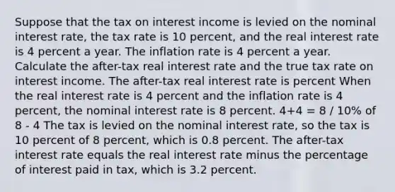 Suppose that the tax on interest income is levied on the nominal interest​ rate, the tax rate is 10 ​percent, and the real interest rate is 4 percent a year. The inflation rate is 4 percent a year. Calculate the​ after-tax real interest rate and the true tax rate on interest income. The​ after-tax real interest rate is percent When the real interest rate is 4 percent and the inflation rate is 4 percent, the nominal interest rate is 8 percent. 4+4 = 8 / 10% of 8 - 4 The tax is levied on the nominal interest​ rate, so the tax is 10 percent of 8 ​percent, which is 0.8 percent. The​ after-tax interest rate equals the real interest rate minus the percentage of interest paid in​ tax, which is 3.2 percent.