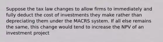 Suppose the tax law changes to allow firms to immediately and fully deduct the cost of investments they make rather than depreciating them under the MACRS system. If all else remains the same, this change would tend to increase the NPV of an investment project