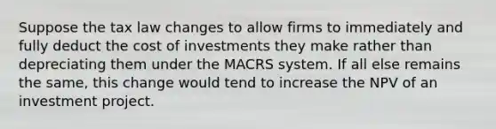 Suppose the tax law changes to allow firms to immediately and fully deduct the cost of investments they make rather than depreciating them under the MACRS system. If all else remains the same, this change would tend to increase the NPV of an investment project.