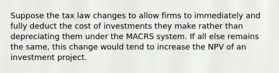 Suppose the tax law changes to allow firms to immediately and fully deduct the cost of investments they make rather than depreciating them under the MACRS system. If all else remains the​ same, this change would tend to increase the NPV of an investment project.