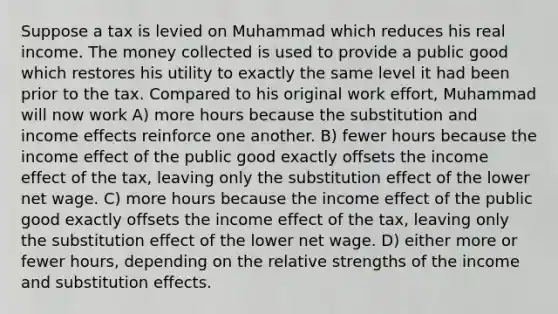 Suppose a tax is levied on Muhammad which reduces his real income. The money collected is used to provide a public good which restores his utility to exactly the same level it had been prior to the tax. Compared to his original work effort, Muhammad will now work A) more hours because the substitution and income effects reinforce one another. B) fewer hours because the income effect of the public good exactly offsets the income effect of the tax, leaving only the substitution effect of the lower net wage. C) more hours because the income effect of the public good exactly offsets the income effect of the tax, leaving only the substitution effect of the lower net wage. D) either more or fewer hours, depending on the relative strengths of the income and substitution effects.