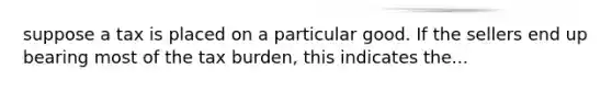 suppose a tax is placed on a particular good. If the sellers end up bearing most of the tax burden, this indicates the...