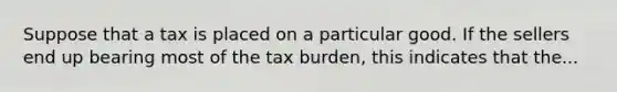 Suppose that a tax is placed on a particular good. If the sellers end up bearing most of the tax burden, this indicates that the...