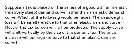 Suppose a tax is placed on the sellers of a good with an inelastic (relatively steep) demand curve rather than an elastic demand curve. Which of the following would be false? -The deadweight loss will be small (relative to that of an elastic demand curve) -Most of the tax burden will fall on producers -The supply curve will shift vertically by the size of the per unit tax -The price increase will be large (relative to that of an elastic demand curve)