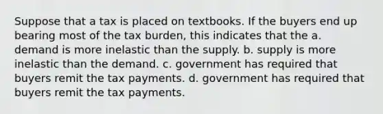 Suppose that a tax is placed on textbooks. If the buyers end up bearing most of the tax burden, this indicates that the a. demand is more inelastic than the supply. b. supply is more inelastic than the demand. c. government has required that buyers remit the tax payments. d. government has required that buyers remit the tax payments.