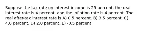 Suppose the tax rate on interest income is 25 percent, the real interest rate is 4 percent, and the inflation rate is 4 percent. The real after-tax interest rate is A) 0.5 percent. B) 3.5 percent. C) 4.0 percent. D) 2.0 percent. E) -0.5 percent