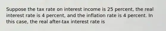 Suppose the tax rate on interest income is 25 percent, the real interest rate is 4 percent, and the inflation rate is 4 percent. In this case, the real after-tax interest rate is