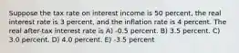 Suppose the tax rate on interest income is 50 percent, the real interest rate is 3 percent, and the inflation rate is 4 percent. The real after-tax interest rate is A) -0.5 percent. B) 3.5 percent. C) 3.0 percent. D) 4.0 percent. E) -3.5 percent