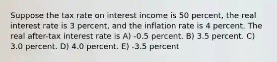 Suppose the tax rate on interest income is 50 percent, the real interest rate is 3 percent, and the inflation rate is 4 percent. The real after-tax interest rate is A) -0.5 percent. B) 3.5 percent. C) 3.0 percent. D) 4.0 percent. E) -3.5 percent