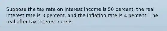 Suppose the tax rate on interest income is 50 percent, the real interest rate is 3 percent, and the inflation rate is 4 percent. The real after-tax interest rate is