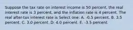 Suppose the tax rate on interest income is 50 percent, the real interest rate is 3 percent, and the inflation rate is 4 percent. The real after-tax interest rate is Select one: A. -0.5 percent. B. 3.5 percent. C. 3.0 percent. D. 4.0 percent. E. -3.5 percent.