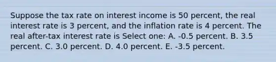 Suppose the tax rate on interest income is 50 percent, the real interest rate is 3 percent, and the inflation rate is 4 percent. The real after-tax interest rate is Select one: A. -0.5 percent. B. 3.5 percent. C. 3.0 percent. D. 4.0 percent. E. -3.5 percent.