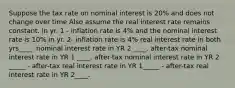 Suppose the tax rate on nominal interest is 20% and does not change over time Also assume the real interest rate remains constant. in yr. 1 - inflation rate is 4% and the nominal interest rate is 10% in yr. 2- inflation rate is 4% real interest rate in both yrs____. nominal interest rate in YR 2 ____. after-tax nominal interest rate in YR 1 ____. after-tax nominal interest rate in YR 2 _____ - after-tax real interest rate in YR 1_____ - after-tax real interest rate in YR 2____.