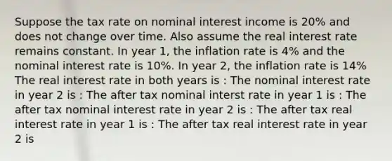 Suppose the tax rate on nominal interest income is 20% and does not change over time. Also assume the real interest rate remains constant. In year 1, the inflation rate is 4% and the nominal interest rate is 10%. In year 2, the inflation rate is 14% The real interest rate in both years is : The nominal interest rate in year 2 is : The after tax nominal interst rate in year 1 is : The after tax nominal interest rate in year 2 is : The after tax real interest rate in year 1 is : The after tax real interest rate in year 2 is