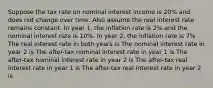 Suppose the tax rate on nominal interest income is 20% and does not change over time. Also assume the real interest rate remains constant. In year 1, the inflation rate is 2% and the nominal interest rate is 10%. In year 2, the inflation rate is 7% The real interest rate in both years is The nominal interest rate in year 2 is The after-tax nominal interest rate in year 1 is The after-tax nominal interest rate in year 2 is The after-tax real interest rate in year 1 is The after-tax real interest rate in year 2 is