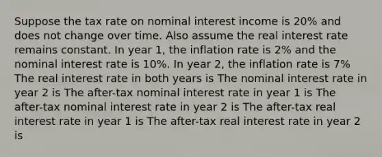 Suppose the tax rate on nominal interest income is 20% and does not change over time. Also assume the real interest rate remains constant. In year 1, the inflation rate is 2% and the nominal interest rate is 10%. In year 2, the inflation rate is 7% The real interest rate in both years is The nominal interest rate in year 2 is The after-tax nominal interest rate in year 1 is The after-tax nominal interest rate in year 2 is The after-tax real interest rate in year 1 is The after-tax real interest rate in year 2 is