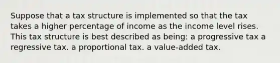 Suppose that a tax structure is implemented so that the tax takes a higher percentage of income as the income level rises. This tax structure is best described as being: a progressive tax a regressive tax. a proportional tax. a value-added tax.