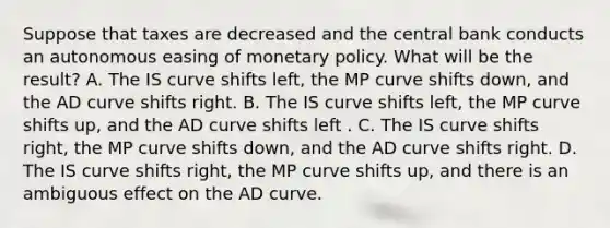 Suppose that taxes are decreased and the central bank conducts an autonomous easing of monetary policy. What will be the​ result? A. The IS curve shifts​ left, the MP curve shifts​ down, and the AD curve shifts right. B. The IS curve shifts​ left, the MP curve shifts​ up, and the AD curve shifts left . C. The IS curve shifts​ right, the MP curve shifts​ down, and the AD curve shifts right. D. The IS curve shifts​ right, the MP curve shifts​ up, and there is an ambiguous effect on the AD curve.