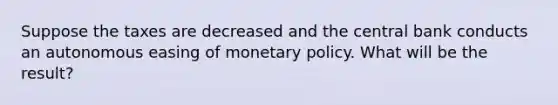 Suppose the taxes are decreased and the central bank conducts an autonomous easing of monetary policy. What will be the result?