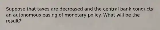 Suppose that taxes are decreased and the central bank conducts an autonomous easing of <a href='https://www.questionai.com/knowledge/kEE0G7Llsx-monetary-policy' class='anchor-knowledge'>monetary policy</a>. What will be the result?