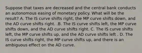 Suppose that taxes are decreased and the central bank conducts an autonomous easing of <a href='https://www.questionai.com/knowledge/kEE0G7Llsx-monetary-policy' class='anchor-knowledge'>monetary policy</a>. What will be the​ result? A. The IS curve shifts​ right, the MP curve shifts​ down, and the AD curve shifts right. .B. The IS curve shifts​ left, the MP curve shifts​ down, and the AD curve shifts right. C. The IS curve shifts​ left, the MP curve shifts​ up, and the AD curve shifts left . D. The IS curve shifts​ right, the MP curve shifts​ up, and there is an ambiguous effect on the AD curve.